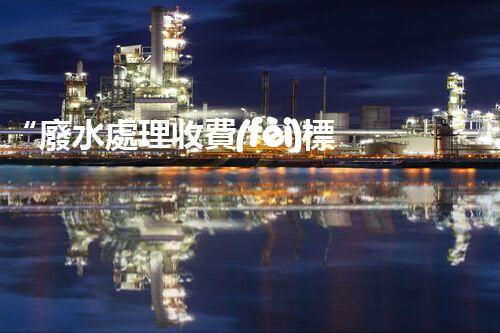 “廢水處理收費(fèi)標(biāo)準(zhǔn)合理通明，助力綠色環(huán)保事業(yè)蓬勃進(jìn)展”